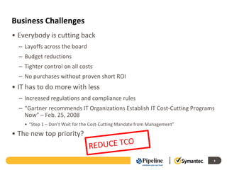 Business Challenges
• Everybody is cutting back
  – Layoffs across the board
  – Budget reductions
  – Tighter control on all costs
  – No purchases without proven short ROI
• IT has to do more with less
  – Increased regulations and compliance rules
  – “Gartner recommends IT Organizations Establish IT Cost-Cutting Programs
    Now” – Feb. 25, 2008
    • “Step 1 – Don’t Wait for the Cost-Cutting Mandate from Management”
• The new top priority?


                                                                           3
 
