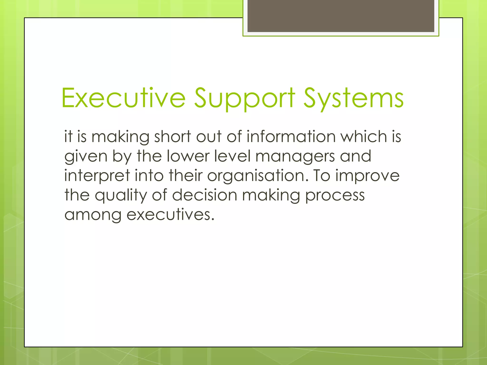 Executive Support Systems
it is making short out of information which is
given by the lower level managers and
interpret into their organisation. To improve
the quality of decision making process
among executives.
 