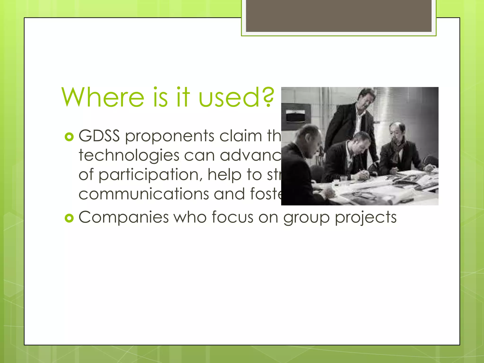 Where is it used?
 GDSS proponents claim that these sorts of
technologies can advance the promotion
of participation, help to streamline group
communications and foster learning
 Companies who focus on group projects
 
