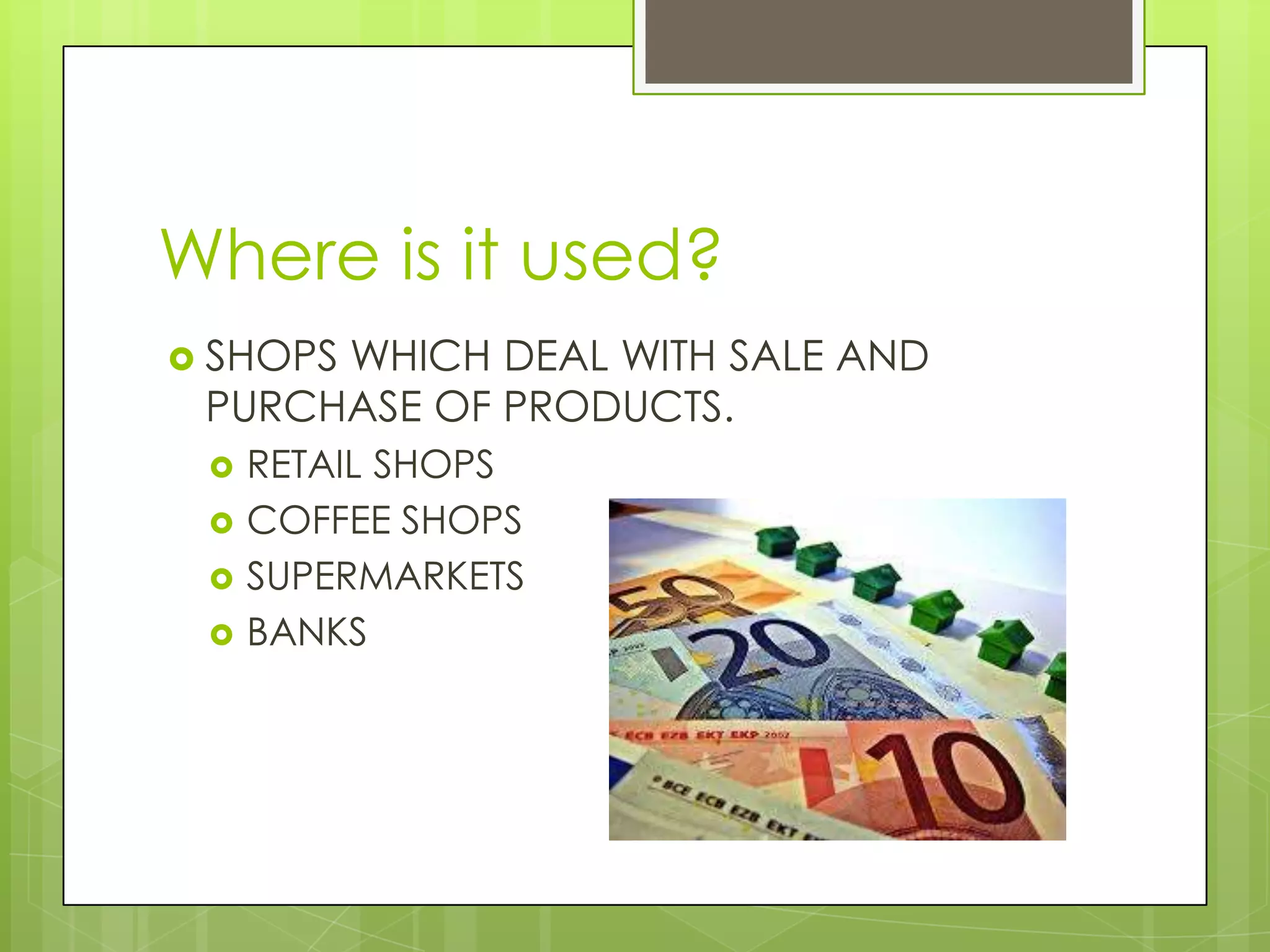 Where is it used?
 SHOPS WHICH DEAL WITH SALE AND
PURCHASE OF PRODUCTS.
 RETAIL SHOPS
 COFFEE SHOPS
 SUPERMARKETS
 BANKS
 