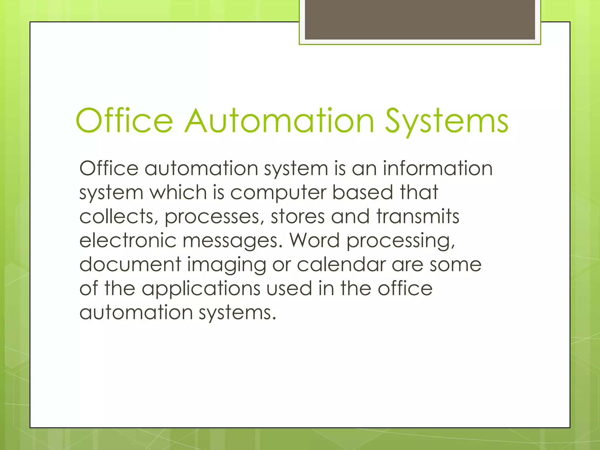 Office Automation Systems
Office automation system is an information
system which is computer based that
collects, processes, stores and transmits
electronic messages. Word processing,
document imaging or calendar are some
of the applications used in the office
automation systems.
 