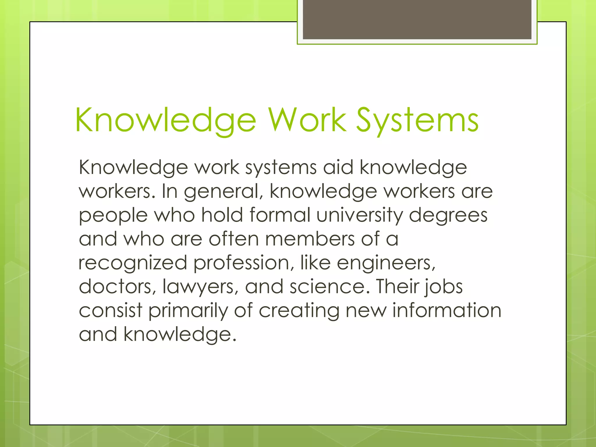 Knowledge Work Systems
Knowledge work systems aid knowledge
workers. In general, knowledge workers are
people who hold formal university degrees
and who are often members of a
recognized profession, like engineers,
doctors, lawyers, and science. Their jobs
consist primarily of creating new information
and knowledge.
 