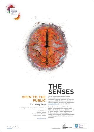 THE
SENSES
OPEN TO THE
PUBLIC
7 - 13 May 2016
See the full picture by visiting all 4 micro exhibitions at:
Barnsley College
Barnsley Hospital
St John’s Church, Penistone
St Mary’s Church, Barnsley
www.sydcae.co.uk
This 8th exhibition offers members of South
Yorkshire’s dementia community an annual
opportunity to showcase their talents and share their
experiences of life lived with dementia. If you’re
affected by dementia and want to get involved email
d.reid@sheffield.ac.uk or call 0114 222 2060.
For the first time the South Yorkshire Dementia
Creative Exhibition has a sister exhibition in the
USA which will take place in June 2016. Our friends
in Detroit, including a number of artists affected
by dementia, will have their work displayed in
Barnsley. In exchange, they have offered to show work
created by people in South Yorkshire at the Detroit
Exhibition.
In association with:
Poster design by Paul Pye
paulpye.uk
 