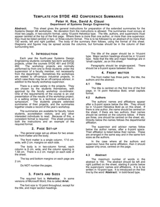TEMPLATE FOR SYDE 462 CONFERENCE SUMMARIES
Peter H. Roe, David A. Clausi
Department of Systems Design Engineering
Abstract: This sheet gives the general instructions for preparation of the extended summaries for the
Systems Design 4B workshops. No deviation from the instructions is allowed. The summaries must occupy at
most two pages, in two-column format, using 10-point Helvetica type. The title, authors, and supervisors must
appear centred at the top of the first page. Where there is more than one author, or more than one supervisor,
they must be listed centred in two- or three-column format. This is to be followed by an abstract of no more than
150 words, left and right justified. The body of the summary then follows, using the format of this sheet.
Diagrams and figures may be spread across the columns, but formulae should be in the column of their
surrounding text.
1. INTRODUCTION
Each year the fourth-year Systems Design
Engineering students complete two-term workshop
projects, under the courses SYDE 461 and SYDE
462. The workshop projects are normally
performed by from one to three students under the
supervision of a faculty member, not necessarily
from the department. Sometimes the workshops
are related to off-campus industrial projects, in
which case there may be an off-campus advisor, in
addition to the faculty workshop supervisor.
There is a wide variety in the projects. They
are chosen by the students themselves, with
approval by the faculty workshop co-ordinator.
One of the requirements of the course is an oral
presentation of the results of the workshop project,
in a setting similar to a technical conference or
symposium. The students prepare extended
summaries of their projects, and the summaries
together create a record of the year’s workshop.
The summaries are available for faculty, future
students, accreditation visitors, and any other
interested individuals to read. Because of this, a
consistent format is required. This sheet provides
both the instructions and an example of the
required format.
2. PAGE SET-UP
The general page set-up allows for two areas:
the front matter and the body.
The front matter is a single column, 17.6 cm.
wide, with 2 cm. margins on each side.
The body is in two-column format, each
column is 8 cm. wide, and the column spacing is
1.58 cm. There is a 2 cm. margin on each side of
the sheet.
The top and bottom margins on each page are
2 cm.
Do NOT number the pages.
3. FONTS AND SIZES
The required font is Helvetica . In some
versions of Microsoft Word, this is called Arial.
The font size is 10 point throughout, except for
the title, and major section headings.
The title of the paper should be in 14-point
type. Major section headings should be in 12-point
type. Note that the title and major headings are in
‘small capitals’, as on this sheet.
Paragraphs should be single-spaced. There
should be a 6-point space between them.
4. FRONT MATTER
The front matter has three parts: the title, the
authors and the abstract.
4.1 Title
The title is centred on the first line of the first
page, in 14 point Helvetica Bold, small capitals
format.
4.2 Authors
The authors’ names and affiliations appear
after a 6-point space below the title. They should
be in 12-point Helvetica Bold as on this sheet. If
there is one author, the name should be centred on
the sheet, if there are two authors, their names
should be centred on the columns below. If there
are three, one should be centred on the sheet, etc.
Directly below the names follows the departmental
affiliation.
The supervisor and advisor names follow
below the author names, after a 6-point space.
Their affiliation is listed below their names. These
are arranged in the same way and in the same font
sizes as the authors.
In the case where all the authors and
supervisor have the same affiliation, then it should
appear only once, centred on the page.
4.3 Abstract
The maximum number of words in the
abstract is 150. The abstract should be left and
right justified on the sheet, starting 6 points below
the supervisors’ names and affiliations. It is to be
written in 10-point type. It is introduced on the first
line by the word ‘Abstract:’ in bold-faced type.
 