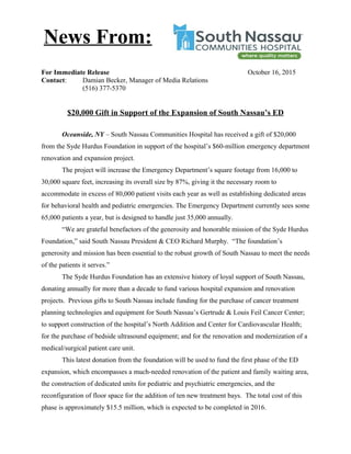 For Immediate Release October 16, 2015
Contact: Damian Becker, Manager of Media Relations
(516) 377-5370
$20,000 Gift in Support of the Expansion of South Nassau’s ED
Oceanside, NY – South Nassau Communities Hospital has received a gift of $20,000
from the Syde Hurdus Foundation in support of the hospital’s $60-million emergency department
renovation and expansion project.
The project will increase the Emergency Department’s square footage from 16,000 to
30,000 square feet, increasing its overall size by 87%, giving it the necessary room to
accommodate in excess of 80,000 patient visits each year as well as establishing dedicated areas
for behavioral health and pediatric emergencies. The Emergency Department currently sees some
65,000 patients a year, but is designed to handle just 35,000 annually.
“We are grateful benefactors of the generosity and honorable mission of the Syde Hurdus
Foundation,” said South Nassau President & CEO Richard Murphy. “The foundation’s
generosity and mission has been essential to the robust growth of South Nassau to meet the needs
of the patients it serves.”
The Syde Hurdus Foundation has an extensive history of loyal support of South Nassau,
donating annually for more than a decade to fund various hospital expansion and renovation
projects. Previous gifts to South Nassau include funding for the purchase of cancer treatment
planning technologies and equipment for South Nassau’s Gertrude & Louis Feil Cancer Center;
to support construction of the hospital’s North Addition and Center for Cardiovascular Health;
for the purchase of bedside ultrasound equipment; and for the renovation and modernization of a
medical/surgical patient care unit.
This latest donation from the foundation will be used to fund the first phase of the ED
expansion, which encompasses a much-needed renovation of the patient and family waiting area,
the construction of dedicated units for pediatric and psychiatric emergencies, and the
reconfiguration of floor space for the addition of ten new treatment bays. The total cost of this
phase is approximately $15.5 million, which is expected to be completed in 2016.
News From:
 