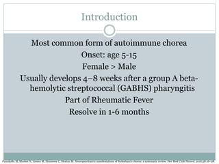 Introduction
Most common form of autoimmune chorea
Onset: age 5-15
Female > Male
Usually develops 4–8 weeks after a group A beta-
hemolytic streptococcal (GABHS) pharyngitis
Part of Rheumatic Fever
Resolve in 1-6 months
Punukollu M, Mushet N, Linney M, Hennessy C, Morton M. Neuropsychiatric manifestations of Sydenham’s chorea: a systematic review. Dev Med Child Neurol. 2016;58:16–28.
 
