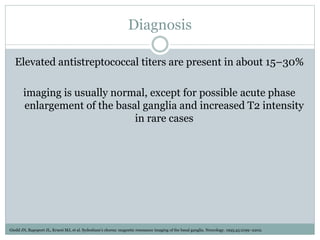 Diagnosis
Elevated antistreptococcal titers are present in about 15–30%
imaging is usually normal, except for possible acute phase
enlargement of the basal ganglia and increased T2 intensity
in rare cases
Giedd JN, Rapoport JL, Kruesi MJ, et al. Sydenham’s chorea: magnetic resonance imaging of the basal ganglia. Neurology. 1995;45:2199–2202.
 