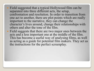    Field suggested that a typical Hollywood film can be
    separated into three different acts, the setup,
    confrontation and resolution. In order to transition from
    one act to another, there are plot points which are really
    important to the narrative, they can change the
    character’s lives around, change their relationships with
    others and alter the tone of the film.
   Field suggests that there are two major ones between the
    acts and a less important one at the middle of the film.
    This has become a useful way of analysing films, as well
    as acting as a guide for potential film makers. They act as
    the instructions for the perfect screenplay.
 