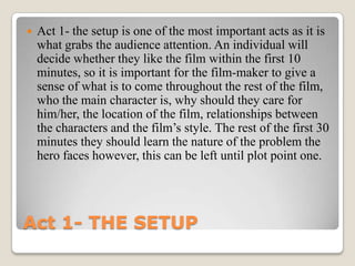    Act 1- the setup is one of the most important acts as it is
    what grabs the audience attention. An individual will
    decide whether they like the film within the first 10
    minutes, so it is important for the film-maker to give a
    sense of what is to come throughout the rest of the film,
    who the main character is, why should they care for
    him/her, the location of the film, relationships between
    the characters and the film’s style. The rest of the first 30
    minutes they should learn the nature of the problem the
    hero faces however, this can be left until plot point one.




Act 1- THE SETUP
 