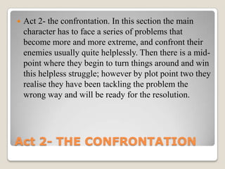    Act 2- the confrontation. In this section the main
    character has to face a series of problems that
    become more and more extreme, and confront their
    enemies usually quite helplessly. Then there is a mid-
    point where they begin to turn things around and win
    this helpless struggle; however by plot point two they
    realise they have been tackling the problem the
    wrong way and will be ready for the resolution.




Act 2- THE CONFRONTATION
 