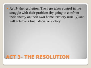    Act 3- the resolution. The hero takes control in the
    struggle with their problem (by going to confront
    their enemy on their own home territory usually) and
    will achieve a final, decisive victory.




ACT 3- THE RESOLUTION
 