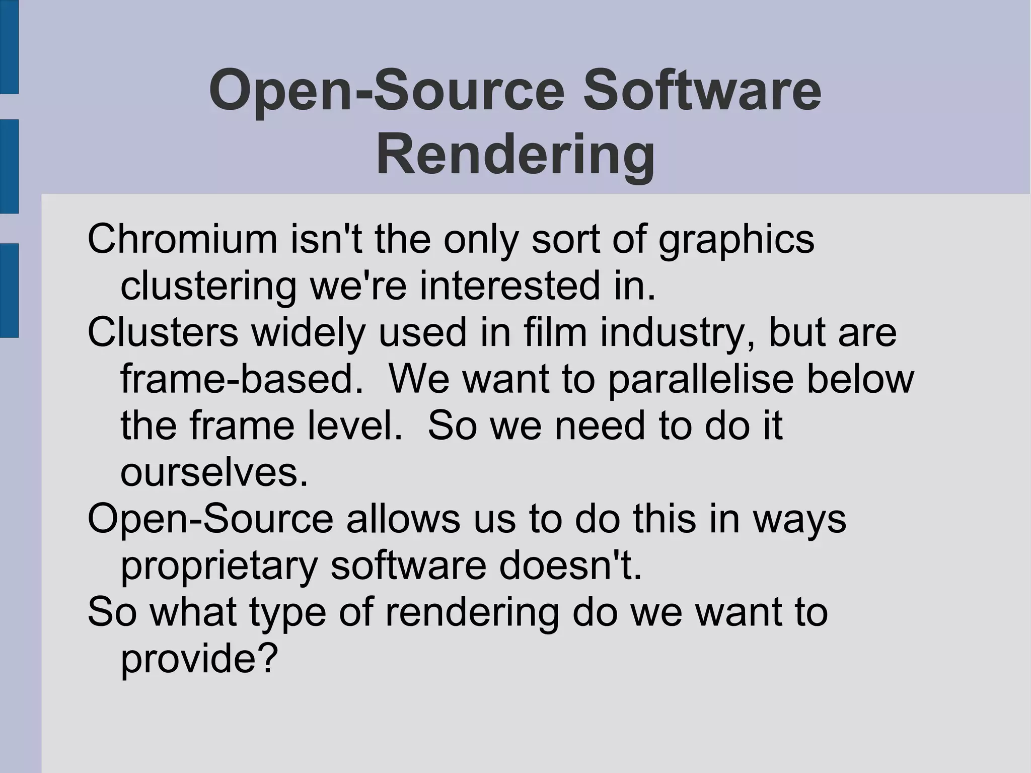 Open-Source Software
Rendering
Chromium isn't the only sort of graphics
clustering we're interested in.
Clusters widely used in film industry, but are
frame-based. We want to parallelise below
the frame level. So we need to do it
ourselves.
Open-Source allows us to do this in ways
proprietary software doesn't.
So what type of rendering do we want to
provide?

 
