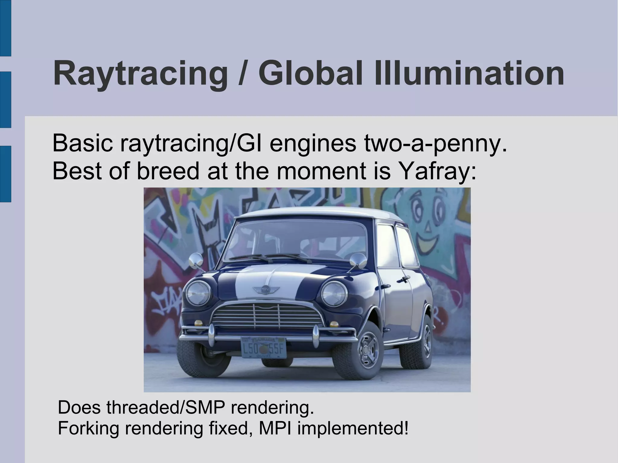 Raytracing / Global Illumination
Basic raytracing/GI engines two-a-penny.
Best of breed at the moment is Yafray:

Does threaded/SMP rendering.
Forking rendering fixed, MPI implemented!

 