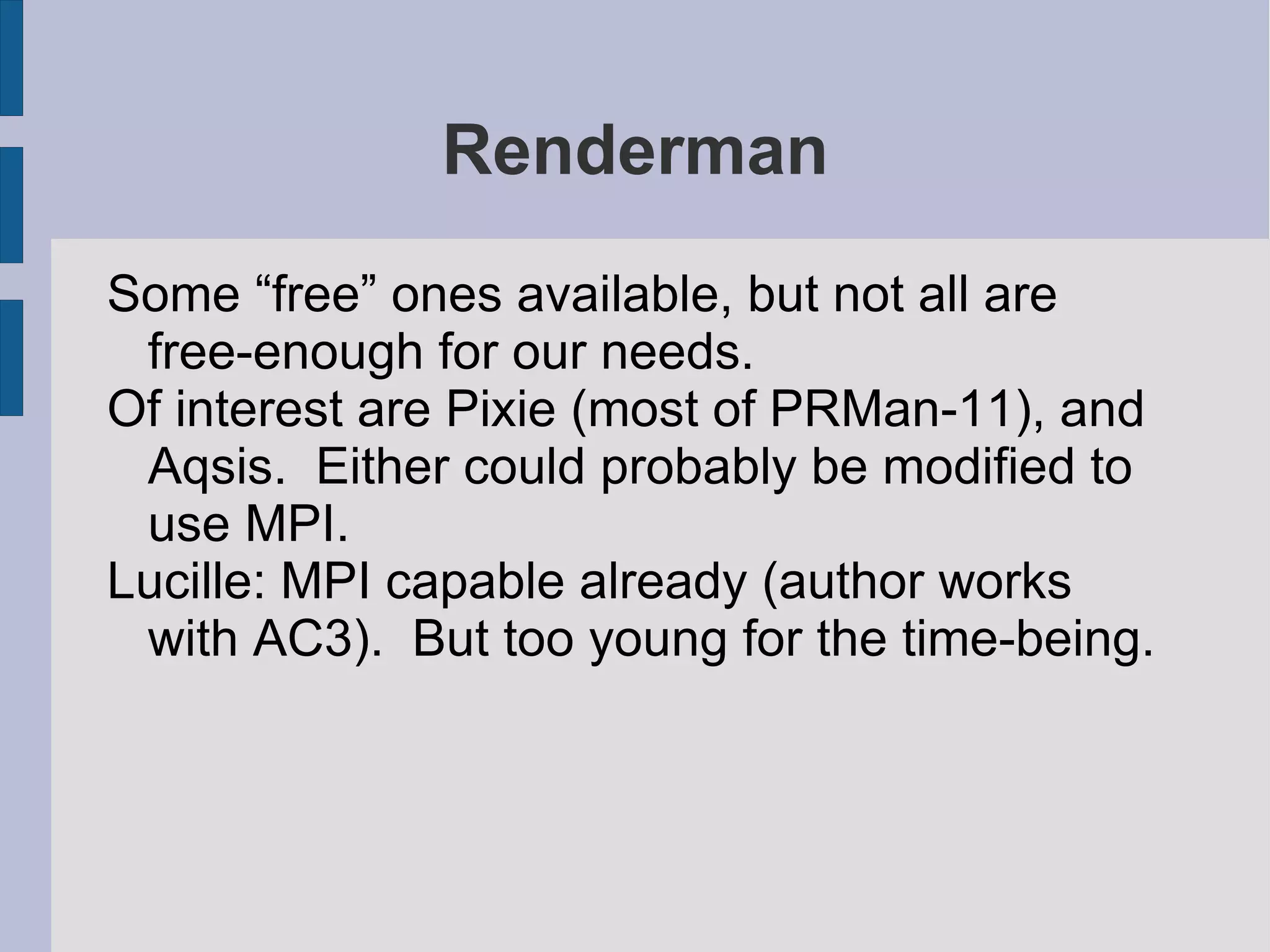 Renderman
Some “free” ones available, but not all are
free-enough for our needs.
Of interest are Pixie (most of PRMan-11), and
Aqsis. Either could probably be modified to
use MPI.
Lucille: MPI capable already (author works
with AC3). But too young for the time-being.

 