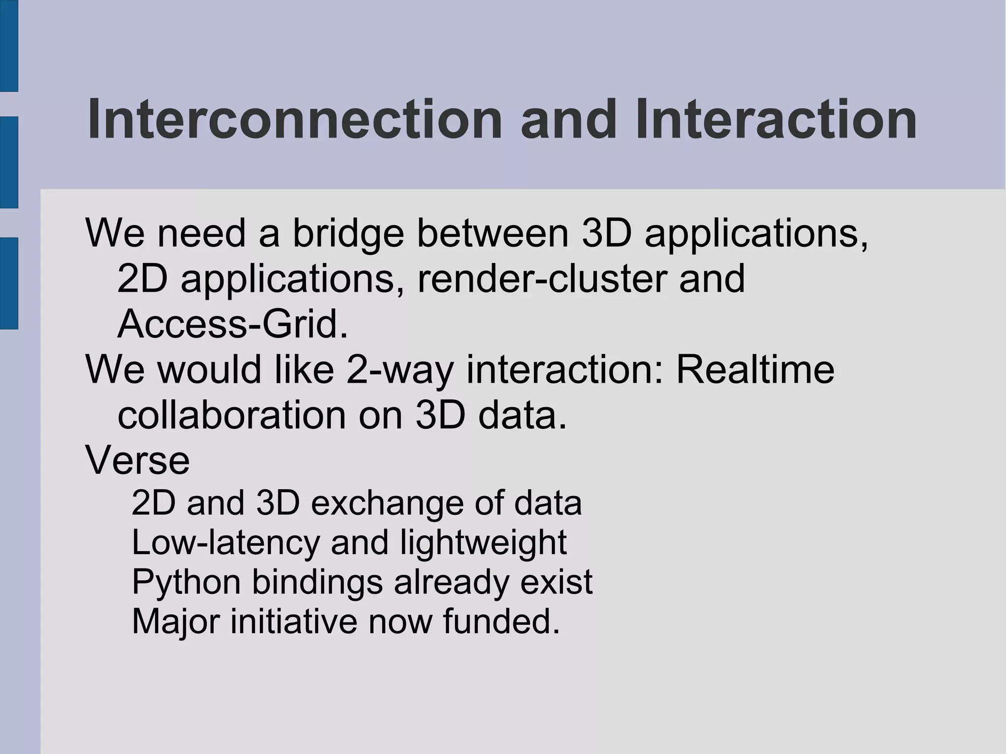 Interconnection and Interaction
We need a bridge between 3D applications,
2D applications, render-cluster and
Access-Grid.
We would like 2-way interaction: Realtime
collaboration on 3D data.
Verse
2D and 3D exchange of data
Low-latency and lightweight
Python bindings already exist
Major initiative now funded.

 