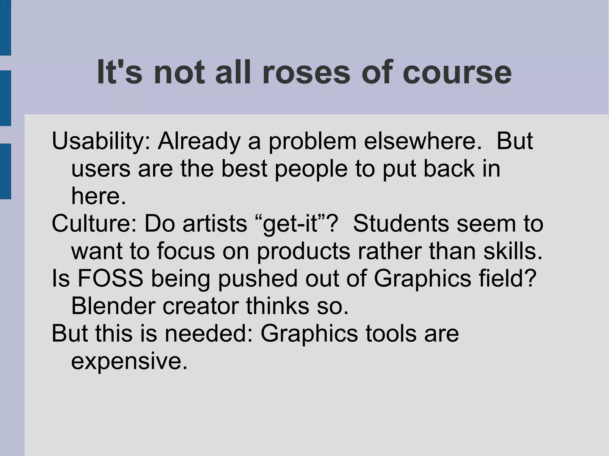 It's not all roses of course
Usability: Already a problem elsewhere. But
users are the best people to put back in
here.
Culture: Do artists “get-it”? Students seem to
want to focus on products rather than skills.
Is FOSS being pushed out of Graphics field?
Blender creator thinks so.
But this is needed: Graphics tools are
expensive.

 