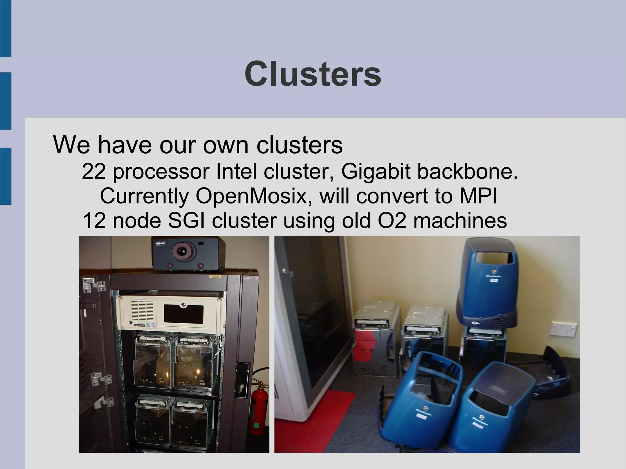 Clusters
We have our own clusters
22 processor Intel cluster, Gigabit backbone.
Currently OpenMosix, will convert to MPI
12 node SGI cluster using old O2 machines

 