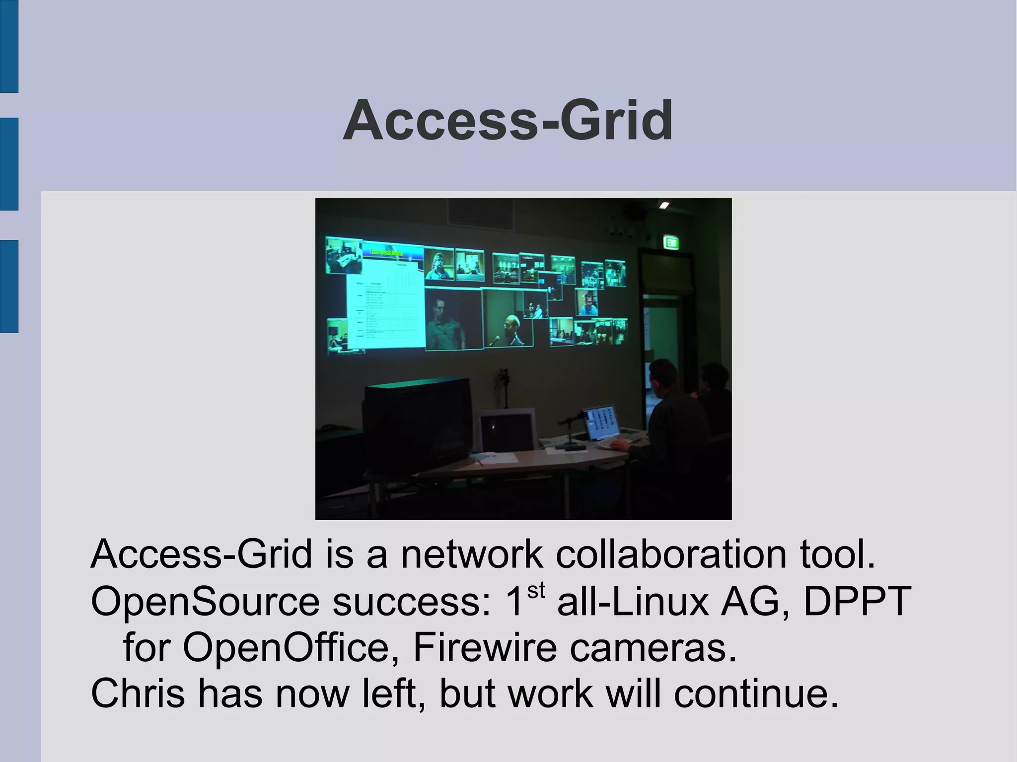Access-Grid

Access-Grid is a network collaboration tool.
st
OpenSource success: 1 all-Linux AG, DPPT
for OpenOffice, Firewire cameras.
Chris has now left, but work will continue.

 
