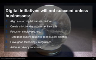 18© 2017 FORRESTER. REPRODUCTION PROHIBITED.
Digital initiatives will not succeed unless
businesses:
1. Align around digital transformation.
2. Create a friction-less customer life cycle.
3. Focus on employees, too.
4. Turn good quality data into good quality insights.
5. Have good technology integrations.
6. Address privacy concerns.
 