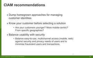25© 2017 FORRESTER. REPRODUCTION PROHIBITED.
25
› Dump homegrown approaches for managing
customer identities
› Know your customer before selecting a solution
• Are your customers younger? More mobile-centric?
From specific geographies?
› Balance usability with security
• Balance easy-to-use, multichannel access (mobile, web)
against security and privacy needs of users and to
minimise fraudulent users and transactions.
CIAM recommendations
 