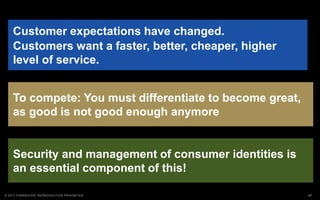 27© 2017 FORRESTER. REPRODUCTION PROHIBITED.
Security and management of consumer identities is
an essential component of this!
Customer expectations have changed.
Customers want a faster, better, cheaper, higher
level of service.
To compete: You must differentiate to become great,
as good is not good enough anymore
 