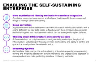 More sophisticated identity methods for seamless integration
Consistent user experience across applications, devices and internet-connected
things to manage persistent identity.
Going serverless
Applications built within a serverless architecture exist as individual functions, with a
strong definition for how data needs to flow between them. It required operational
discipline--triggers and microservices--which can be leveraged for cyber defense.
Thinking about infrastructure and security as code
Software-defined security has controls designed independently of the physical
infrastructure. Virtualising in this way provides the flexibility and agility to control and
quarantine small parts of the network/device.
Becoming dynamic
As threats or risks change, the self-sustaining enterprise responds by segmenting,
moving and morphing assets with a much more fluid and unpredictable approach to
managing business risks, protecting assets or containing incidents.
ENABLING THE SELF-SUSTAINING
ENTERPRISE
Copyright 2017 Accenture. All rights reserved. 10
 