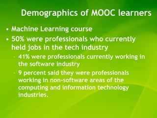 Demographics of MOOC learners
• Machine Learning course
• 50% were professionals who currently
  held jobs in the tech industry
  – 41% were professionals currently working in
    the software industry
  – 9 percent said they were professionals
    working in non-software areas of the
    computing and information technology
    industries.
 