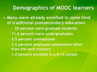 Demographics of MOOC learners
• Many were already enrolled in some kind
  of traditional postsecondary education
  – ~ 20 percent were graduate students
  – 11.6 percent were undergraduates
  – 3.5 percent unemployed
  – 2.5 percent employed somewhere other
    than the tech industry
  – 1.0 percent enrolled in a K-12 school
 