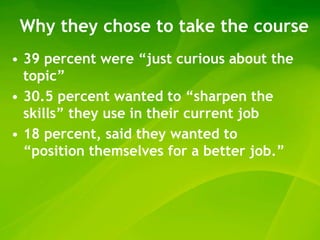 Why they chose to take the course
• 39 percent were “just curious about the
  topic”
• 30.5 percent wanted to “sharpen the
  skills” they use in their current job
• 18 percent, said they wanted to
  “position themselves for a better job.”
 