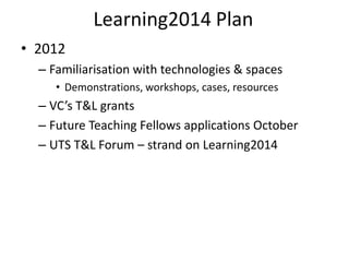 Learning2014 Plan
• 2012
  – Familiarisation with technologies & spaces
     • Demonstrations, workshops, cases, resources
  – VC’s T&L grants
  – Future Teaching Fellows applications October
  – UTS T&L Forum – strand on Learning2014
 