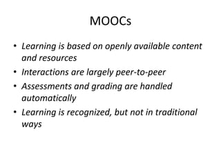 MOOCs
• Learning is based on openly available content
  and resources
• Interactions are largely peer-to-peer
• Assessments and grading are handled
  automatically
• Learning is recognized, but not in traditional
  ways
 