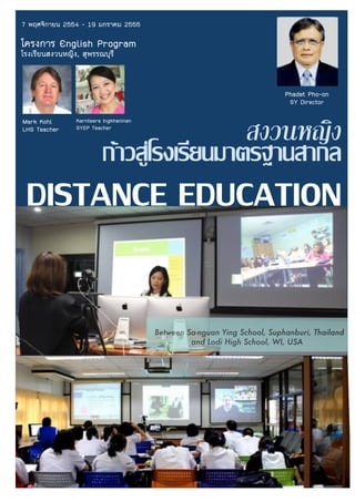 7 พฤศจิกายน 2554 - 19 มกราคม 2555
โครงการ English Program
โรงเรียนสงวนหญิง, สุพรรณบุรี
สงวนหญิง
กาวสูโรงเรียนมาตรฐานสากล
DISTANCE EDUCATION
Mark Kohl
LHS Teacher
Karnteera Ingkhaninan
SYEP Teacher
Between Sa-nguan Ying School, Suphanburi, Thailand
and Lodi High School, WI, USA
Phadet Pho-on
SY Director
 