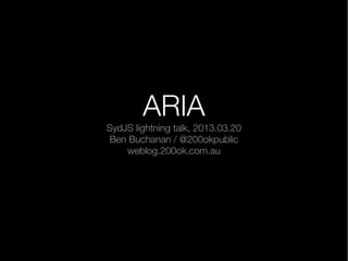 ARIA
SydJS lightning talk, 2013.03.20
 Ben Buchanan / @200okpublic
    weblog.200ok.com.au
 
