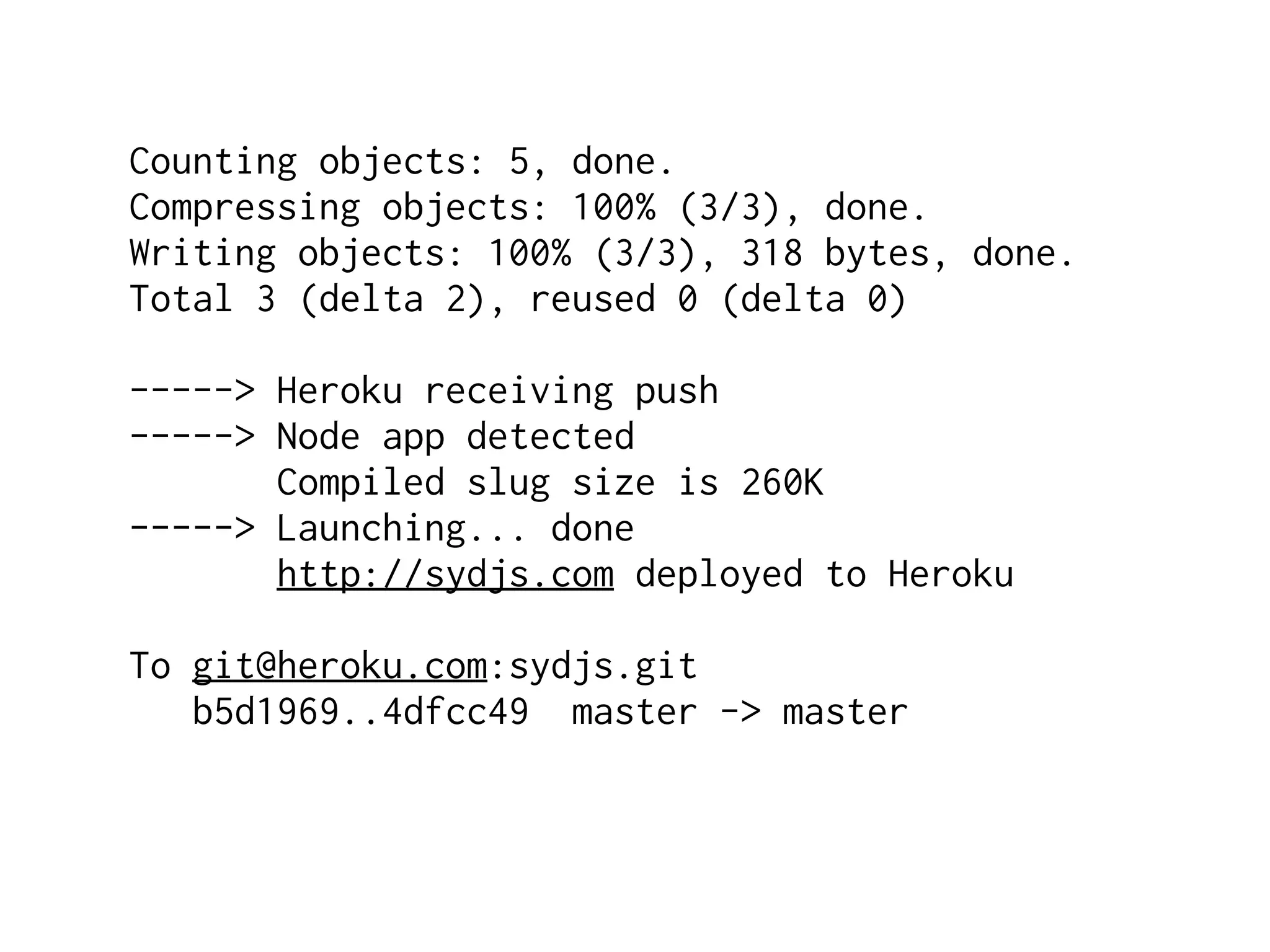 Counting objects: 5, done.
Compressing objects: 100% (3/3), done.
Writing objects: 100% (3/3), 318 bytes, done.
Total 3 (delta 2), reused 0 (delta 0)

-----> Heroku receiving push
-----> Node app detected
       Compiled slug size is 260K
-----> Launching... done
       http://sydjs.com deployed to Heroku

To git@heroku.com:sydjs.git
   b5d1969..4dfcc49 master -> master
 