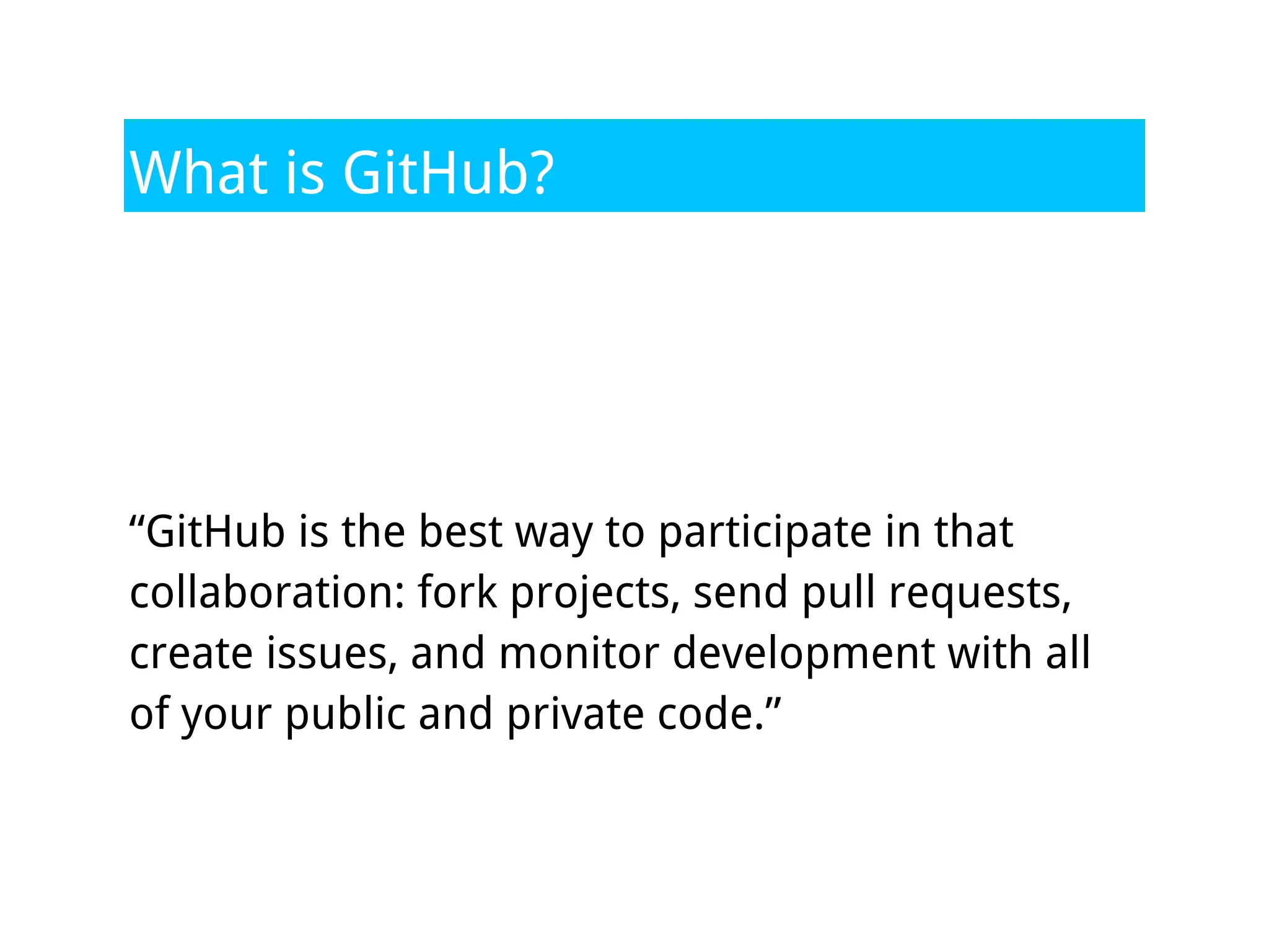 What is GitHub?




“GitHub is the best way to participate in that
collaboration: fork projects, send pull requests,
create issues, and monitor development with all
of your public and private code.”
 