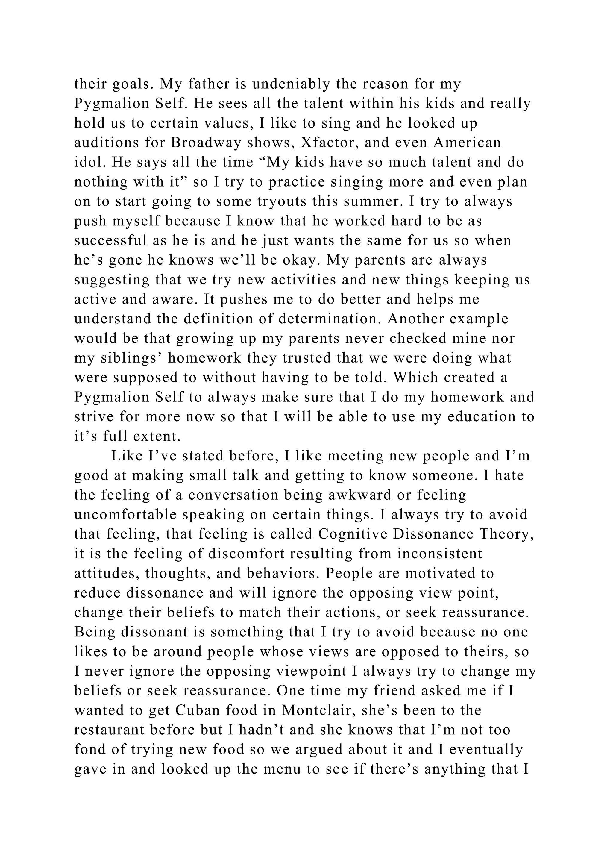 their goals. My father is undeniably the reason for my
Pygmalion Self. He sees all the talent within his kids and really
hold us to certain values, I like to sing and he looked up
auditions for Broadway shows, Xfactor, and even American
idol. He says all the time “My kids have so much talent and do
nothing with it” so I try to practice singing more and even plan
on to start going to some tryouts this summer. I try to always
push myself because I know that he worked hard to be as
successful as he is and he just wants the same for us so when
he’s gone he knows we’ll be okay. My parents are always
suggesting that we try new activities and new things keeping us
active and aware. It pushes me to do better and helps me
understand the definition of determination. Another example
would be that growing up my parents never checked mine nor
my siblings’ homework they trusted that we were doing what
were supposed to without having to be told. Which created a
Pygmalion Self to always make sure that I do my homework and
strive for more now so that I will be able to use my education to
it’s full extent.
Like I’ve stated before, I like meeting new people and I’m
good at making small talk and getting to know someone. I hate
the feeling of a conversation being awkward or feeling
uncomfortable speaking on certain things. I always try to avoid
that feeling, that feeling is called Cognitive Dissonance Theory,
it is the feeling of discomfort resulting from inconsistent
attitudes, thoughts, and behaviors. People are motivated to
reduce dissonance and will ignore the opposing view point,
change their beliefs to match their actions, or seek reassurance.
Being dissonant is something that I try to avoid because no one
likes to be around people whose views are opposed to theirs, so
I never ignore the opposing viewpoint I always try to change my
beliefs or seek reassurance. One time my friend asked me if I
wanted to get Cuban food in Montclair, she’s been to the
restaurant before but I hadn’t and she knows that I’m not too
fond of trying new food so we argued about it and I eventually
gave in and looked up the menu to see if there’s anything that I
 