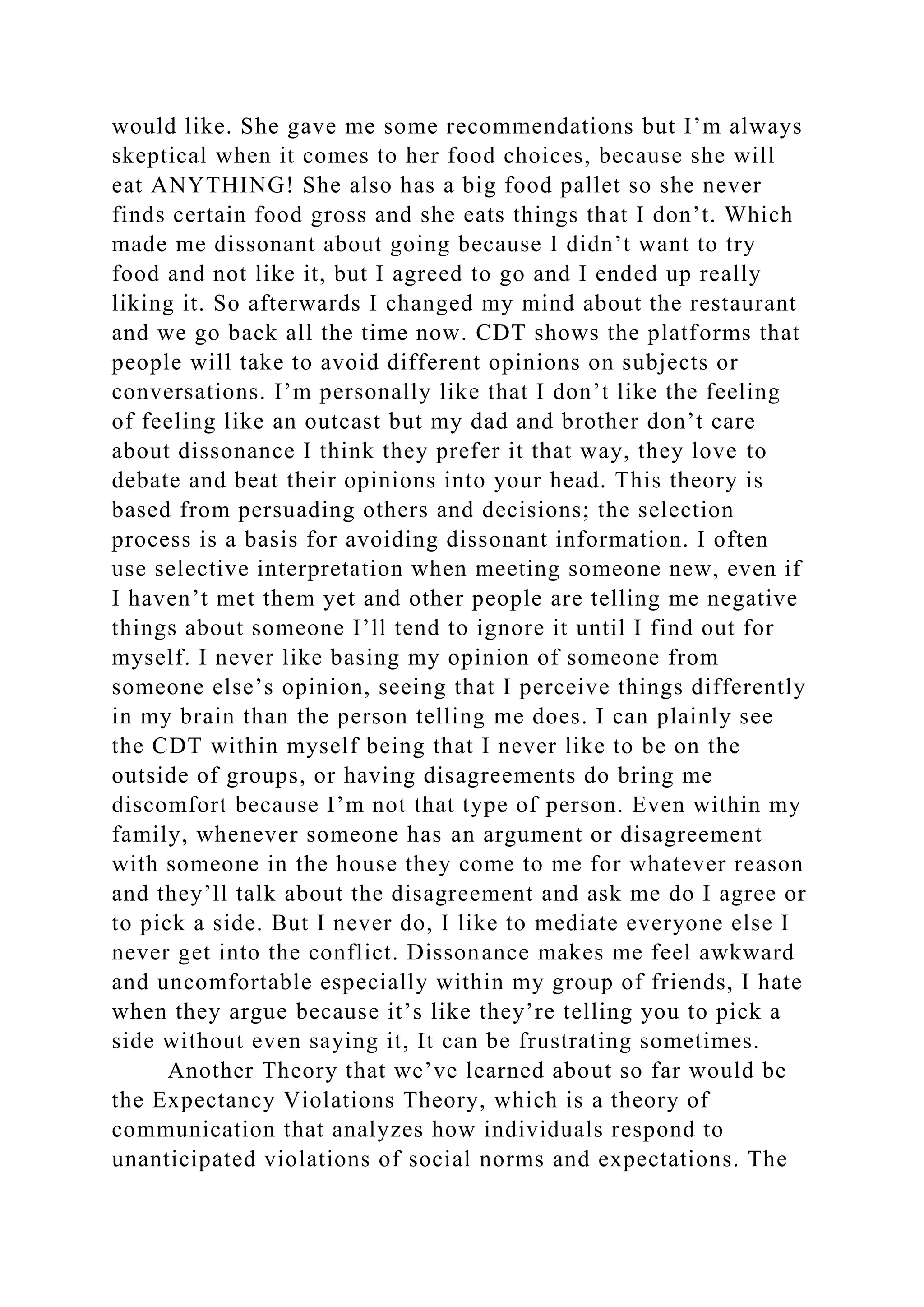 would like. She gave me some recommendations but I’m always
skeptical when it comes to her food choices, because she will
eat ANYTHING! She also has a big food pallet so she never
finds certain food gross and she eats things that I don’t. Which
made me dissonant about going because I didn’t want to try
food and not like it, but I agreed to go and I ended up really
liking it. So afterwards I changed my mind about the restaurant
and we go back all the time now. CDT shows the platforms that
people will take to avoid different opinions on subjects or
conversations. I’m personally like that I don’t like the feeling
of feeling like an outcast but my dad and brother don’t care
about dissonance I think they prefer it that way, they love to
debate and beat their opinions into your head. This theory is
based from persuading others and decisions; the selection
process is a basis for avoiding dissonant information. I often
use selective interpretation when meeting someone new, even if
I haven’t met them yet and other people are telling me negative
things about someone I’ll tend to ignore it until I find out for
myself. I never like basing my opinion of someone from
someone else’s opinion, seeing that I perceive things differently
in my brain than the person telling me does. I can plainly see
the CDT within myself being that I never like to be on the
outside of groups, or having disagreements do bring me
discomfort because I’m not that type of person. Even within my
family, whenever someone has an argument or disagreement
with someone in the house they come to me for whatever reason
and they’ll talk about the disagreement and ask me do I agree or
to pick a side. But I never do, I like to mediate everyone else I
never get into the conflict. Dissonance makes me feel awkward
and uncomfortable especially within my group of friends, I hate
when they argue because it’s like they’re telling you to pick a
side without even saying it, It can be frustrating sometimes.
Another Theory that we’ve learned about so far would be
the Expectancy Violations Theory, which is a theory of
communication that analyzes how individuals respond to
unanticipated violations of social norms and expectations. The
 