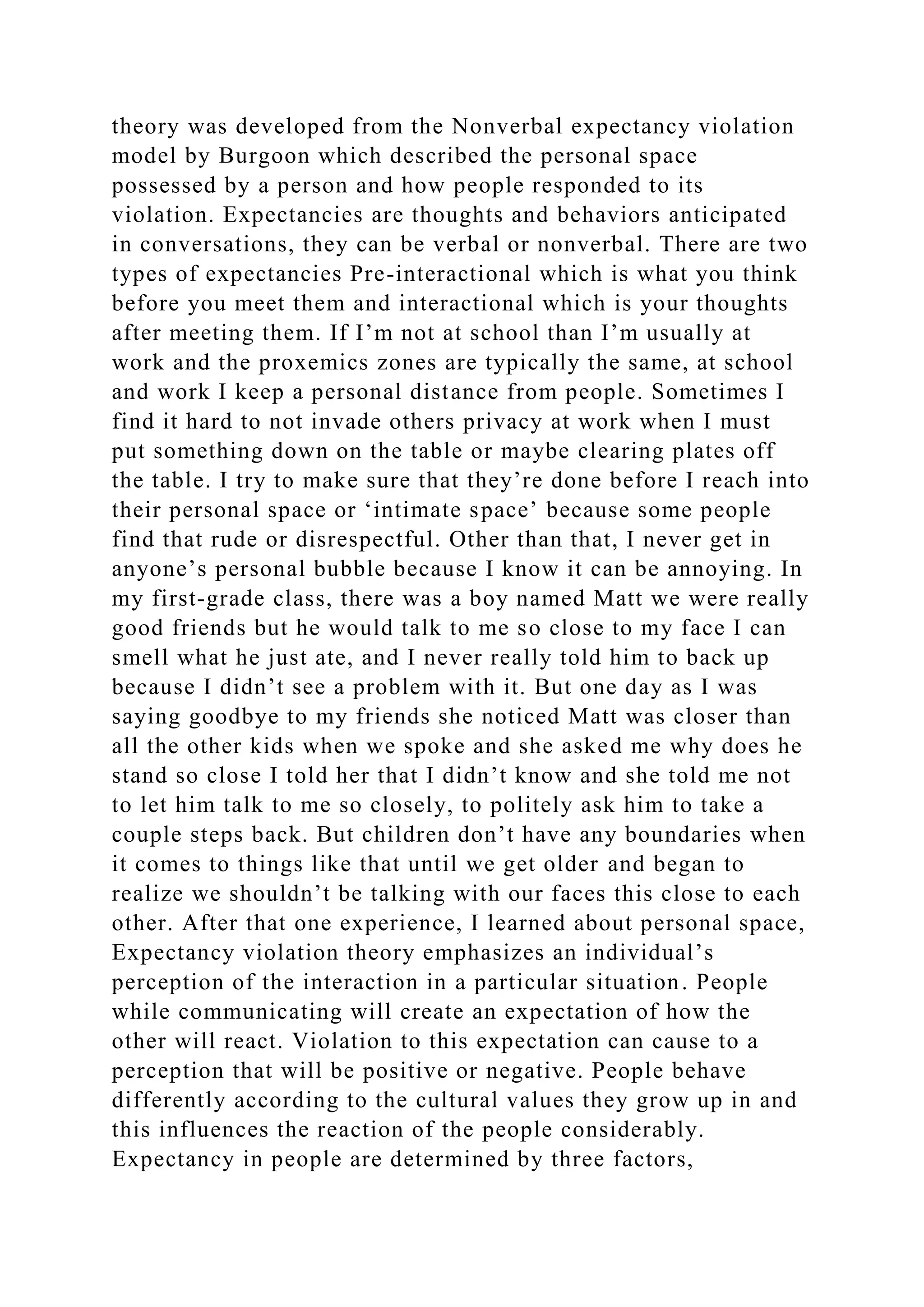 theory was developed from the Nonverbal expectancy violation
model by Burgoon which described the personal space
possessed by a person and how people responded to its
violation. Expectancies are thoughts and behaviors anticipated
in conversations, they can be verbal or nonverbal. There are two
types of expectancies Pre-interactional which is what you think
before you meet them and interactional which is your thoughts
after meeting them. If I’m not at school than I’m usually at
work and the proxemics zones are typically the same, at school
and work I keep a personal distance from people. Sometimes I
find it hard to not invade others privacy at work when I must
put something down on the table or maybe clearing plates off
the table. I try to make sure that they’re done before I reach into
their personal space or ‘intimate space’ because some people
find that rude or disrespectful. Other than that, I never get in
anyone’s personal bubble because I know it can be annoying. In
my first-grade class, there was a boy named Matt we were really
good friends but he would talk to me so close to my face I can
smell what he just ate, and I never really told him to back up
because I didn’t see a problem with it. But one day as I was
saying goodbye to my friends she noticed Matt was closer than
all the other kids when we spoke and she asked me why does he
stand so close I told her that I didn’t know and she told me not
to let him talk to me so closely, to politely ask him to take a
couple steps back. But children don’t have any boundaries when
it comes to things like that until we get older and began to
realize we shouldn’t be talking with our faces this close to each
other. After that one experience, I learned about personal space,
Expectancy violation theory emphasizes an individual’s
perception of the interaction in a particular situation. People
while communicating will create an expectation of how the
other will react. Violation to this expectation can cause to a
perception that will be positive or negative. People behave
differently according to the cultural values they grow up in and
this influences the reaction of the people considerably.
Expectancy in people are determined by three factors,
 