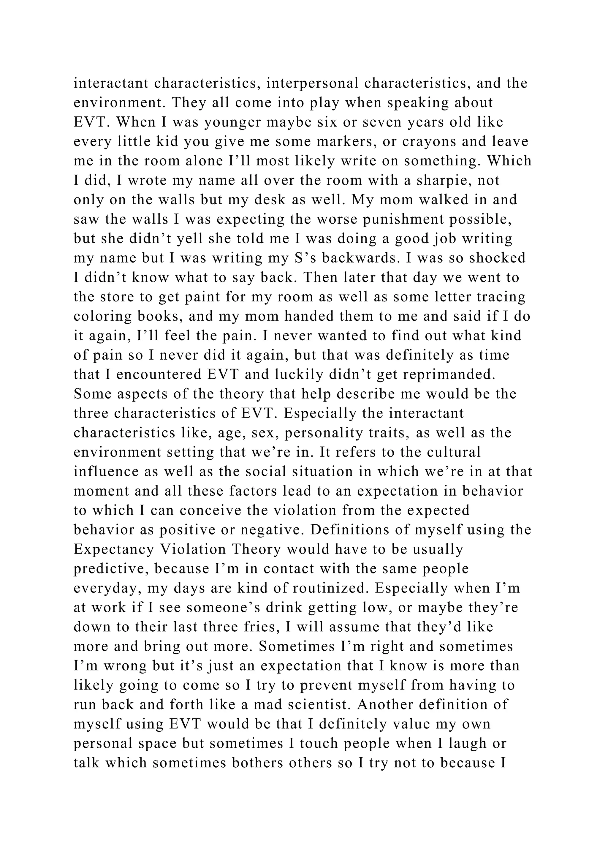 interactant characteristics, interpersonal characteristics, and the
environment. They all come into play when speaking about
EVT. When I was younger maybe six or seven years old like
every little kid you give me some markers, or crayons and leave
me in the room alone I’ll most likely write on something. Which
I did, I wrote my name all over the room with a sharpie, not
only on the walls but my desk as well. My mom walked in and
saw the walls I was expecting the worse punishment possible,
but she didn’t yell she told me I was doing a good job writing
my name but I was writing my S’s backwards. I was so shocked
I didn’t know what to say back. Then later that day we went to
the store to get paint for my room as well as some letter tracing
coloring books, and my mom handed them to me and said if I do
it again, I’ll feel the pain. I never wanted to find out what kind
of pain so I never did it again, but that was definitely as time
that I encountered EVT and luckily didn’t get reprimanded.
Some aspects of the theory that help describe me would be the
three characteristics of EVT. Especially the interactant
characteristics like, age, sex, personality traits, as well as the
environment setting that we’re in. It refers to the cultural
influence as well as the social situation in which we’re in at that
moment and all these factors lead to an expectation in behavior
to which I can conceive the violation from the expected
behavior as positive or negative. Definitions of myself using the
Expectancy Violation Theory would have to be usually
predictive, because I’m in contact with the same people
everyday, my days are kind of routinized. Especially when I’m
at work if I see someone’s drink getting low, or maybe they’re
down to their last three fries, I will assume that they’d like
more and bring out more. Sometimes I’m right and sometimes
I’m wrong but it’s just an expectation that I know is more than
likely going to come so I try to prevent myself from having to
run back and forth like a mad scientist. Another definition of
myself using EVT would be that I definitely value my own
personal space but sometimes I touch people when I laugh or
talk which sometimes bothers others so I try not to because I
 