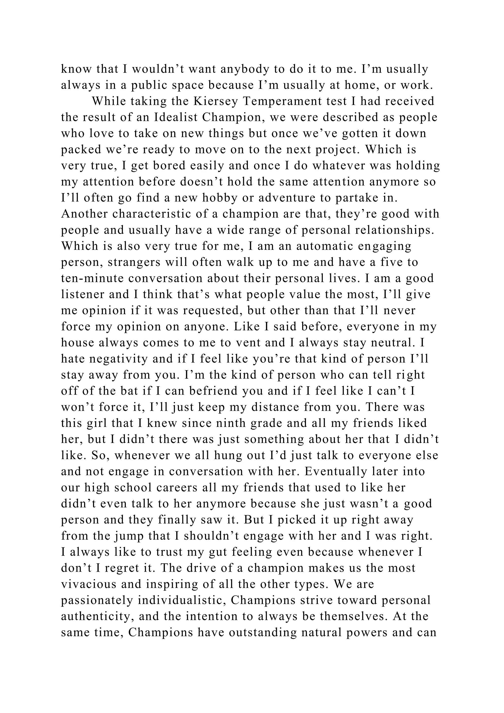 know that I wouldn’t want anybody to do it to me. I’m usually
always in a public space because I’m usually at home, or work.
While taking the Kiersey Temperament test I had received
the result of an Idealist Champion, we were described as people
who love to take on new things but once we’ve gotten it down
packed we’re ready to move on to the next project. Which is
very true, I get bored easily and once I do whatever was holding
my attention before doesn’t hold the same attention anymore so
I’ll often go find a new hobby or adventure to partake in.
Another characteristic of a champion are that, they’re good with
people and usually have a wide range of personal relationships.
Which is also very true for me, I am an automatic engaging
person, strangers will often walk up to me and have a five to
ten-minute conversation about their personal lives. I am a good
listener and I think that’s what people value the most, I’ll give
me opinion if it was requested, but other than that I’ll never
force my opinion on anyone. Like I said before, everyone in my
house always comes to me to vent and I always stay neutral. I
hate negativity and if I feel like you’re that kind of person I’ll
stay away from you. I’m the kind of person who can tell right
off of the bat if I can befriend you and if I feel like I can’t I
won’t force it, I’ll just keep my distance from you. There was
this girl that I knew since ninth grade and all my friends liked
her, but I didn’t there was just something about her that I didn’t
like. So, whenever we all hung out I’d just talk to everyone else
and not engage in conversation with her. Eventually later into
our high school careers all my friends that used to like her
didn’t even talk to her anymore because she just wasn’t a good
person and they finally saw it. But I picked it up right away
from the jump that I shouldn’t engage with her and I was right.
I always like to trust my gut feeling even because whenever I
don’t I regret it. The drive of a champion makes us the most
vivacious and inspiring of all the other types. We are
passionately individualistic, Champions strive toward personal
authenticity, and the intention to always be themselves. At the
same time, Champions have outstanding natural powers and can
 