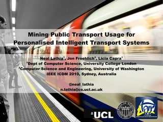 Mining Public Transport Usage for
Personalised Intelligent Transport Systems

            Neal Lathia1, Jon Froehlich2, Li...