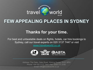 Thanks for your time.
For best and unbeatable deals on flights, hotels, car hire bookings to
      Sydney, call our travel experts on 020 3137 7447 or visit
                      www.traveloworld.co.uk




             Address: The Oaks, Oaks Road. Woking Surrey. GU21 6PH
                  Phone: +44 020 3137 7447. Fax: 0208 711 3145
                          Email: info@traveloworld.co.uk
 
