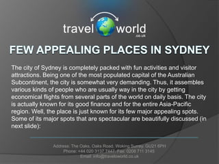 The city of Sydney is completely packed with fun activities and visitor
attractions. Being one of the most populated capital of the Australian
Subcontinent, the city is somewhat very demanding. Thus, it assembles
various kinds of people who are usually way in the city by getting
economical flights from several parts of the world on daily basis. The city
is actually known for its good finance and for the entire Asia-Pacific
region. Well, the place is just known for its few major appealing spots.
Some of its major spots that are spectacular are beautifully discussed (in
next slide):


                Address: The Oaks, Oaks Road. Woking Surrey. GU21 6PH
                     Phone: +44 020 3137 7447. Fax: 0208 711 3145
                             Email: info@traveloworld.co.uk
 