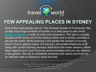 One of the most popular spot is “The Chinese Garden of Friendship” that
usually turns huge numbers of tourists on a daily basis to take direct
flights to Sydney in order to come and stopover it. This spot is actually
situated at the south end of the Darling harbor and is simply available in
all over the world. While entering in the garden the reaction of touring
back in time is getting nearer. It is having a primordial infrastructure all
along with current farming services. Attractions like water streams, willow
trees, lagoons and much more are some examples that one can observe
in the garden. The city is completely enclosed with nature and thus it is
an ultimate mark to interpret a book and rest.

                Address: The Oaks, Oaks Road. Woking Surrey. GU21 6PH
                     Phone: +44 020 3137 7447. Fax: 0208 711 3145
                             Email: info@traveloworld.co.uk
 