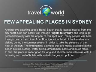 Another eye catching spot is Bondi Beach that is located nearby from the
city heart. One can easily visit through Flights to Sydney and leap to get
persuaded away with the appeal of this spot. Also, many people visit here
through bus or train direct from Bondi junction. Most of the travelers are
visiting during the summer season in order to take the pleasure of the
heat of the sun. The entertaining activities that are mostly available at this
beach are like surfing, water biking, amusement parks and much more.
In fact, the place is so far good for long and short term travelers as well. It
is having a crowd of hotels with varied charges to opt from.


                Address: The Oaks, Oaks Road. Woking Surrey. GU21 6PH
                     Phone: +44 020 3137 7447. Fax: 0208 711 3145
                             Email: info@traveloworld.co.uk
 