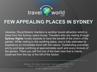 Likewise, Royal Botanic Gardens is another tourist attraction which is
close from the Sydney opera house. Travelers who are visiting through
Sydney flights mostly explode to have the benefit of the charm of the
garden. While visiting to this soothing place, one is fully estimated to
experience an immediate bond with the nature. Outstanding sceneries
are by and large confining at approximately each and every division of
the garden. There you will find one of the best view that is mainly
observed from the top of the hill of the harbor.


               Address: The Oaks, Oaks Road. Woking Surrey. GU21 6PH
                    Phone: +44 020 3137 7447. Fax: 0208 711 3145
                            Email: info@traveloworld.co.uk
 