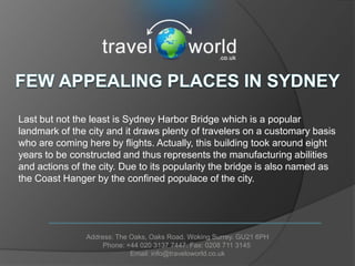 Last but not the least is Sydney Harbor Bridge which is a popular
landmark of the city and it draws plenty of travelers on a customary basis
who are coming here by flights. Actually, this building took around eight
years to be constructed and thus represents the manufacturing abilities
and actions of the city. Due to its popularity the bridge is also named as
the Coast Hanger by the confined populace of the city.




               Address: The Oaks, Oaks Road. Woking Surrey. GU21 6PH
                    Phone: +44 020 3137 7447. Fax: 0208 711 3145
                            Email: info@traveloworld.co.uk
 