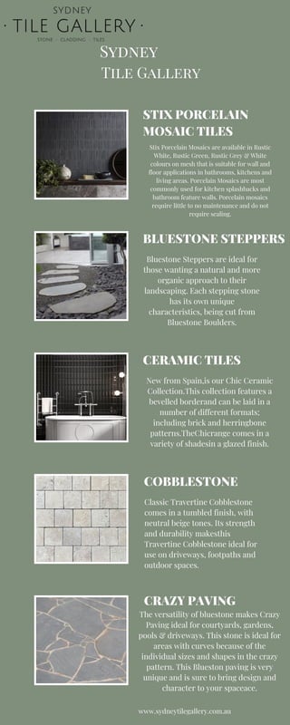 Tile Gallery
Sydney
STIX PORCELAIN
MOSAIC TILES
BLUESTONE STEPPERS
CERAMIC TILES
COBBLESTONE
Stix Porcelain Mosaics are available in Rustic
White, Rustic Green, Rustic Grey & White
colours on mesh that is suitable for wall and
floor applications in bathrooms, kitchens and
living areas. Porcelain Mosaics are most
commonly used for kitchen splashbacks and
bathroom feature walls. Porcelain mosaics
require little to no maintenance and do not
require sealing.
Bluestone Steppers are ideal for
those wanting a natural and more
organic approach to their
landscaping. Each stepping stone
has its own unique
characteristics, being cut from
Bluestone Boulders.
New from Spain,is our Chic Ceramic
Collection.This collection features a
bevelled borderand can be laid in a
number of different formats;
including brick and herringbone
patterns.TheChicrange comes in a
variety of shadesin a glazed finish.
Classic Travertine Cobblestone
comes in a tumbled finish, with
neutral beige tones. Its strength
and durability makesthis
Travertine Cobblestone ideal for
use on driveways, footpaths and
outdoor spaces.
www.sydneytilegallery.com.au
CRAZY PAVING
The versatility of bluestone makes Crazy
Paving ideal for courtyards, gardens,
pools & driveways. This stone is ideal for
areas with curves because of the
individual sizes and shapes in the crazy
pattern. This Blueston paving is very
unique and is sure to bring design and
character to your spaceace.
 