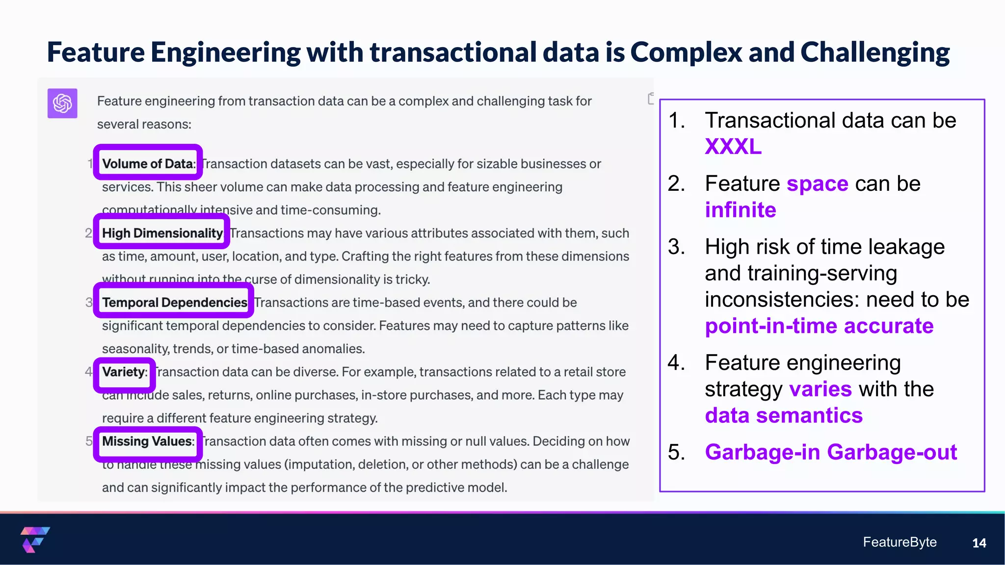 FeatureByte
Feature Engineering with transactional data is Complex and Challenging
14
1. Transactional data can be
XXXL
2. Feature space can be
infinite
3. High risk of time leakage
and training-serving
inconsistencies: need to be
point-in-time accurate
4. Feature engineering
strategy varies with the
data semantics
5. Garbage-in Garbage-out
 