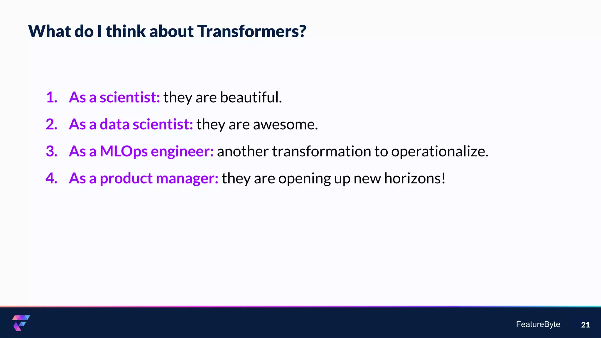 FeatureByte
What do I think about Transformers?
21
1. As a scientist: they are beautiful.
2. As a data scientist: they are awesome.
3. As a MLOps engineer: another transformation to operationalize.
4. As a product manager: they are opening up new horizons!
 